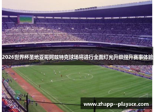 2026世界杯圣地亚哥阿兹特克球场将进行全面灯光升级提升赛事体验 2026世界杯圣地亚哥阿兹特克球场将进行全面灯光升级提升赛事体验